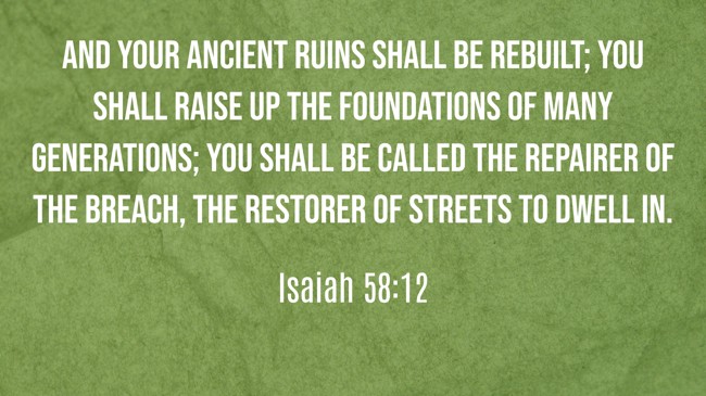 And your ancient ruins shall be rebuilt; you shall raise up the foundations of many generations; you shall be called the repairer of the breach, the restorer of streets to dwell in. - Isaiah 58:12