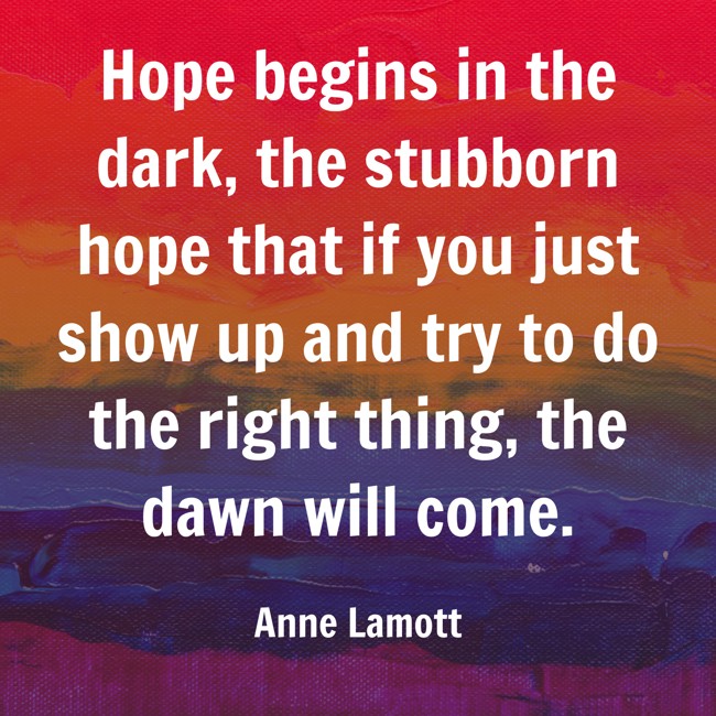 Hope begins in the dark, the stubborn hope that if you just show up and try to do the right thing, the dawn will come. - Anne Lamott