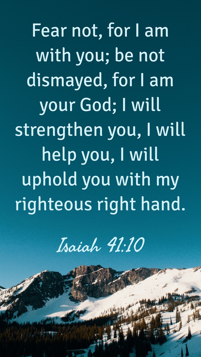 Fear not, for I am with you; be not dismayed, for I am your God; I will strengthen you, I will help you, I will uphold you with my righteous right hand. - Isaiah 41:10