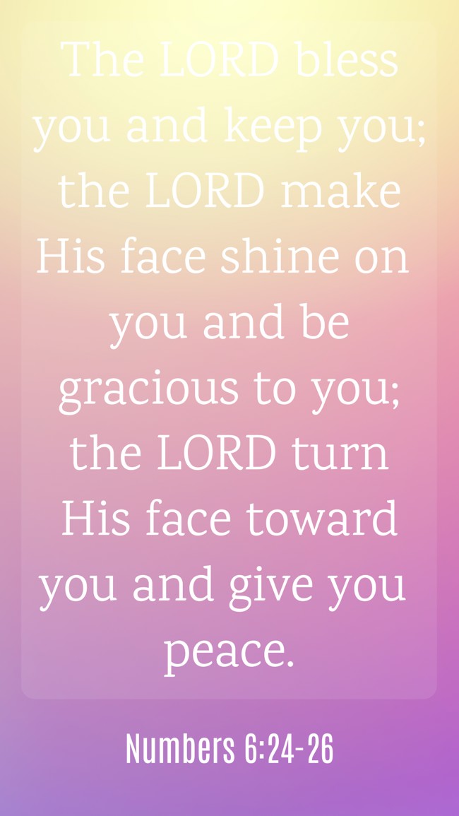 The LORD bless you and keep you; the LORD make His face shine on you and be gracious to you; the LORD turn His face toward you and give you peace. - Numbers 6:24-26