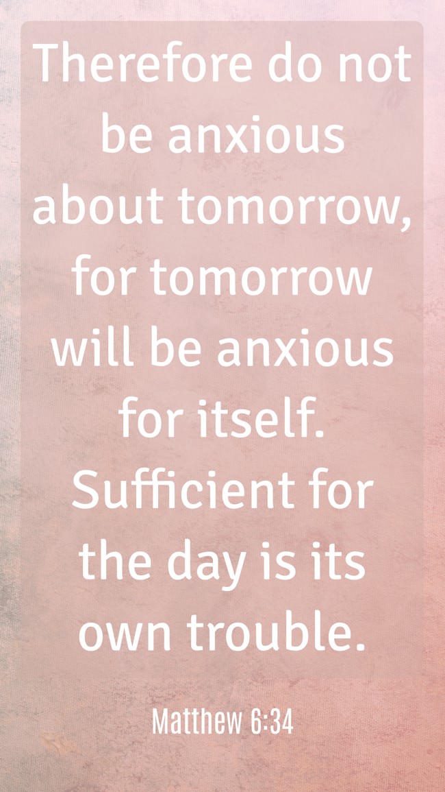 Therefore do not be anxious about tomorrow, for tomorrow will be anxious for itself. Sufficient for the day is its own trouble. - Matthew 6:34