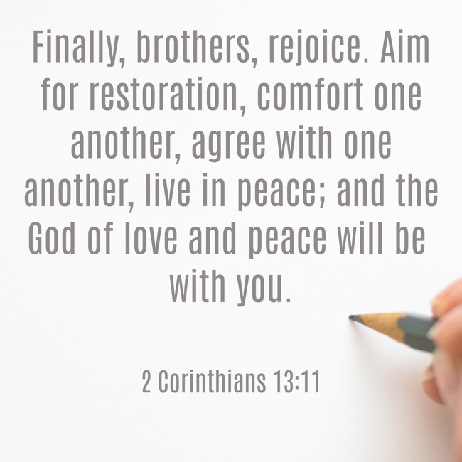 Finally, brothers, rejoice. Aim for restoration, comfort one another, agree with one another, live in peace; and the God of love and peace will be with you. - 2 Corinthians 13:11