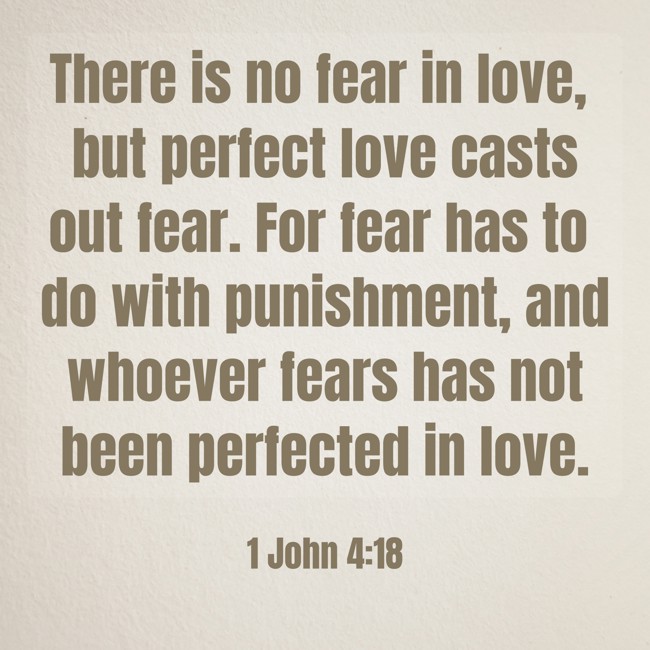 There is no fear in love, but perfect love casts out fear. For fear has to do with punishment, and whoever fears has not been perfected in love. - 1 John 4:18