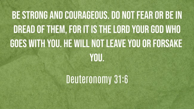 Be strong and courageous. Do not fear or be in dread of them, for it is the LORD your God who goes with you. He will not leave you or forsake you. - Deuteronomy 31:6