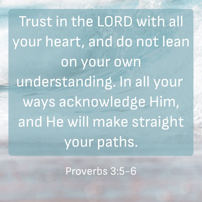 Trust in the LORD with all your heart, and do not lean on your own understanding. In all your ways acknowledge Him, and He will make straight your paths. - Proverbs 3:5-6