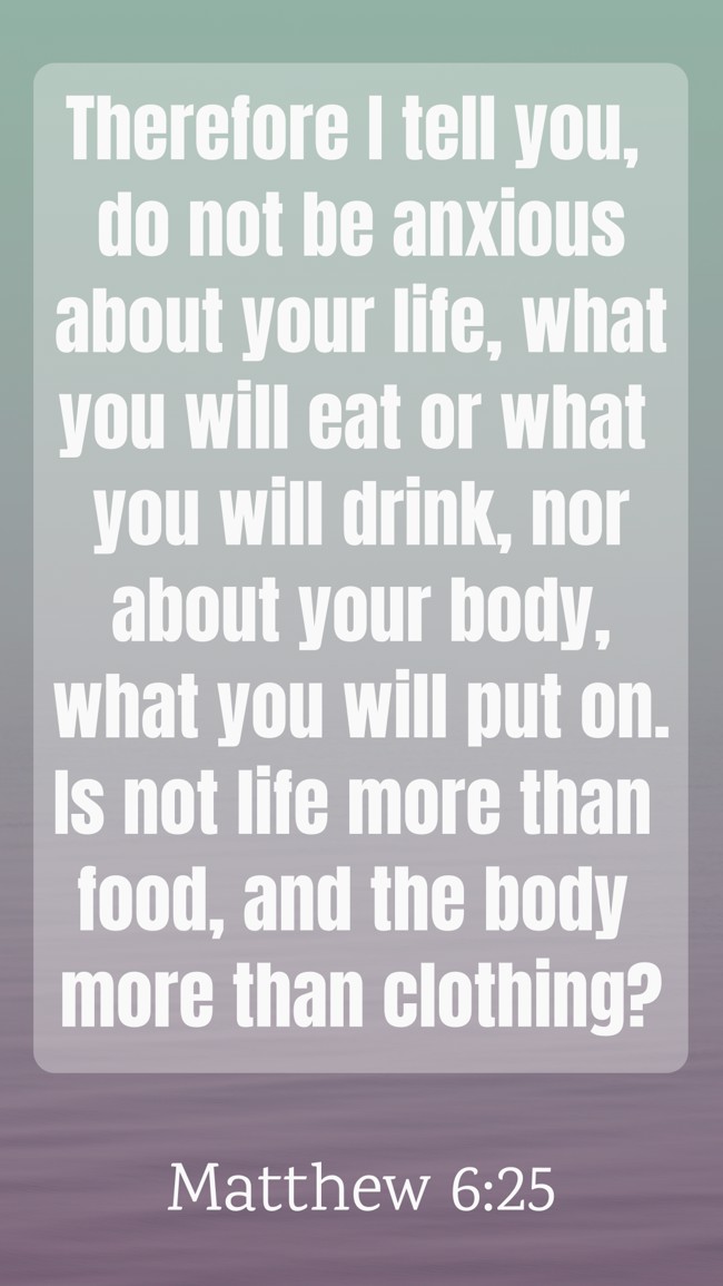 Therefore I tell you, do not be anxious about your life, what you will eat or what you will drink, nor about your body, what you will put on. Is not life more than food, and the body more than clothing? - Matthew 6:25