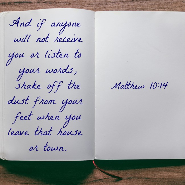 And if anyone will not receive you or listen to your words, shake off the dust from your feet when you leave that house or town. - Matthew 10:14
