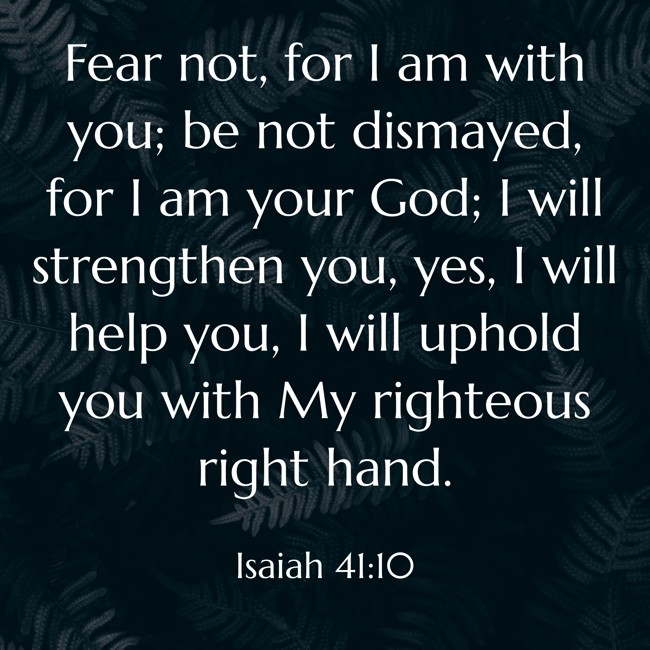 Fear not, for I am with you; be not dismayed, for I am your God; I will strengthen you, yes, I will help you, I will uphold you with My righteous right hand. - Isaiah 41:10