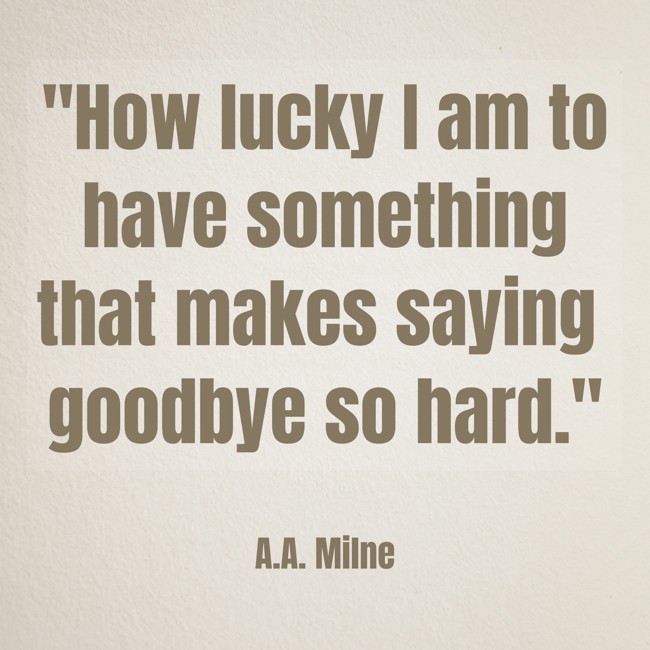 How lucky I am to have something that makes saying goodbye so hard. - A.A. Milne