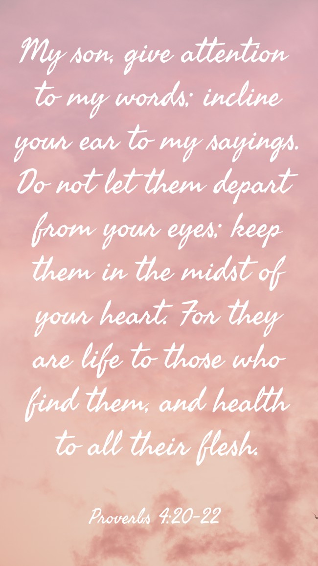 My son, give attention to my words; incline your ear to my sayings. Do not let them depart from your eyes; keep them in the midst of your heart. For they are life to those who find them, and health to all their flesh. - Proverbs 4:20-22