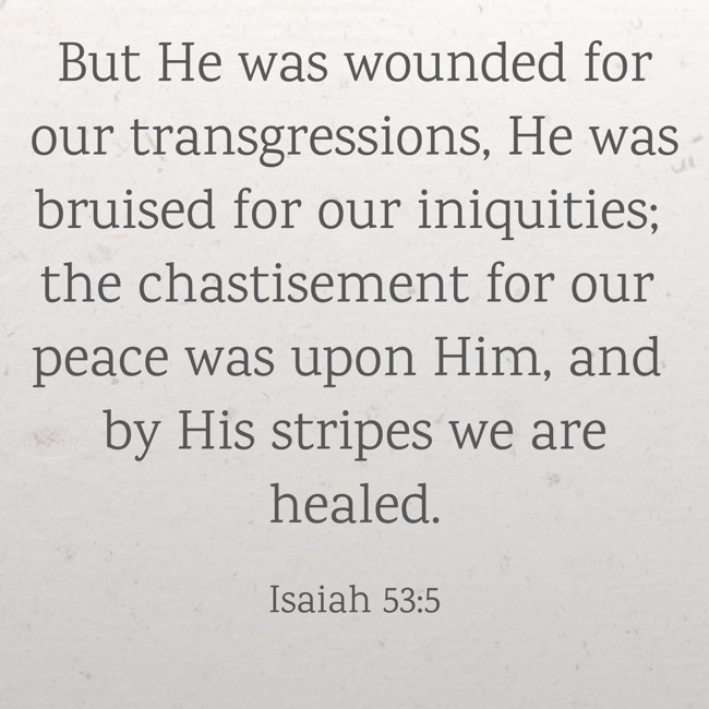 But He was wounded for our transgressions, He was bruised for our iniquities; the chastisement for our peace was upon Him, and by His stripes we are healed. - Isaiah 53:5