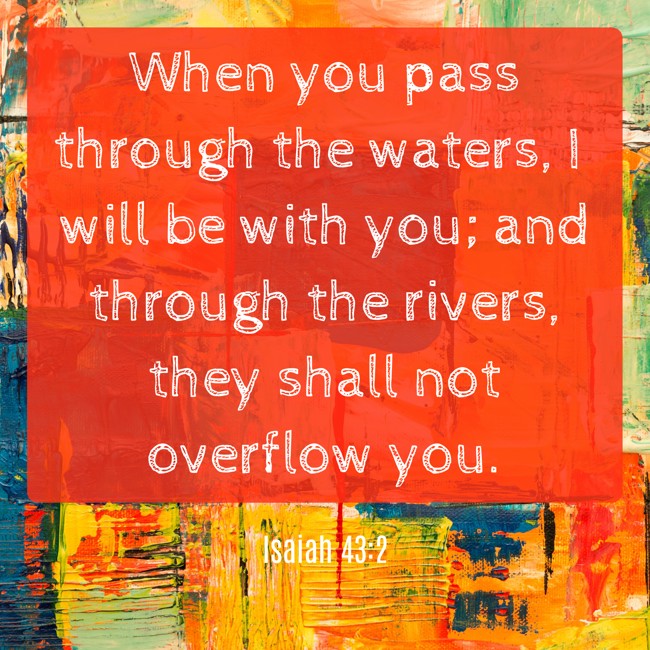 When you pass through the waters, I will be with you; and through the rivers, they shall not overflow you. - Isaiah 43:2