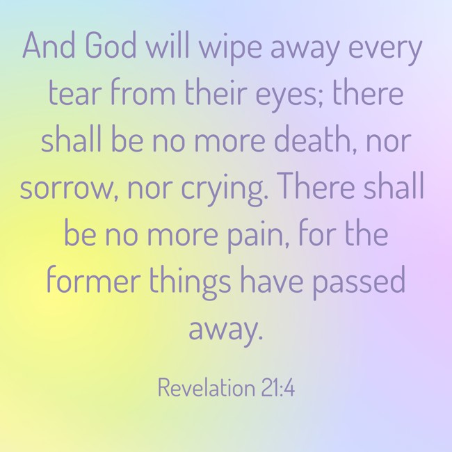 And God will wipe away every tear from their eyes; there shall be no more death, nor sorrow, nor crying. There shall be no more pain, for the former things have passed away. - Revelation 21:4