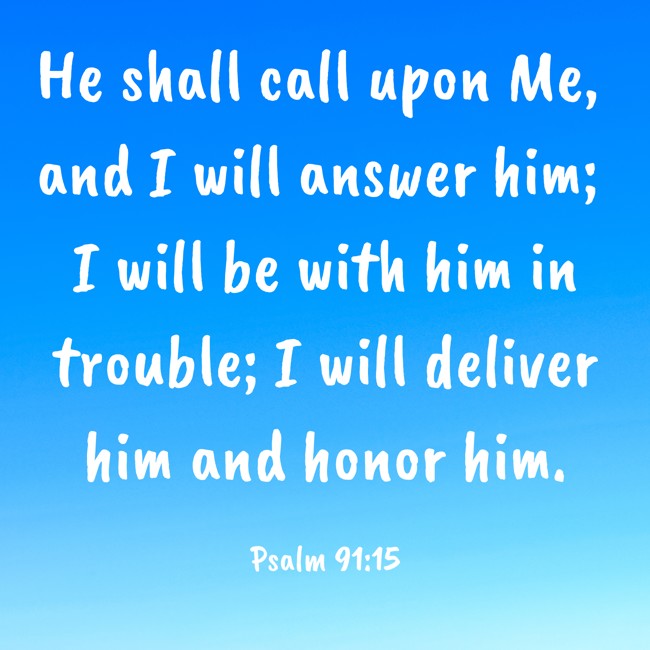 He shall call upon Me, and I will answer him; I will be with him in trouble; I will deliver him and honor him. - Psalm 91:15