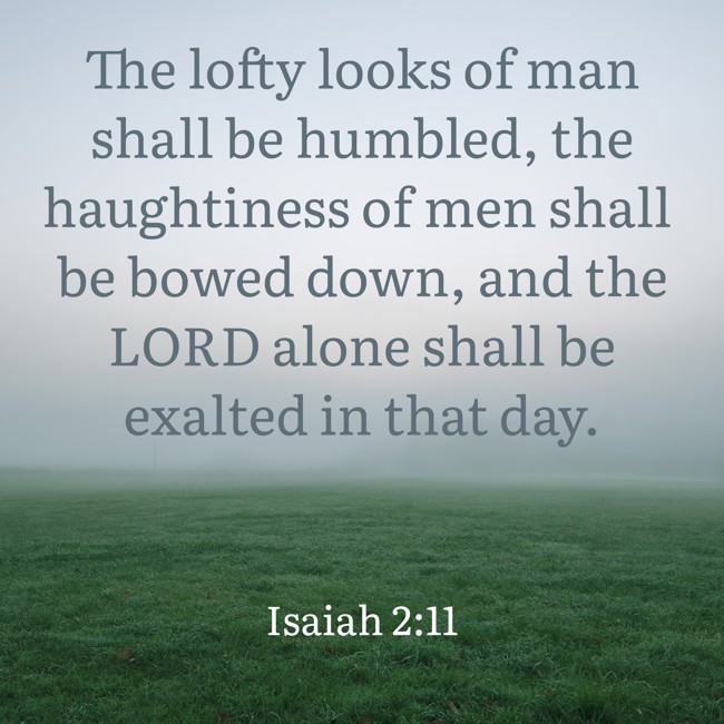 The lofty looks of man shall be humbled, the haughtiness of men shall be bowed down, and the LORD alone shall be exalted in that day. - Isaiah 2:11
