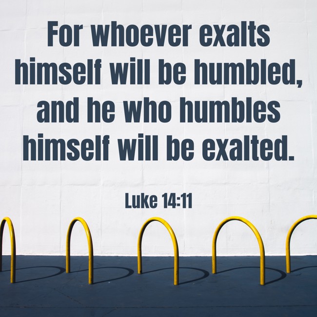 For whoever exalts himself will be humbled, and he who humbles himself will be exalted. - Luke 14:11