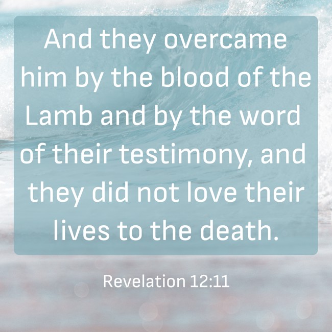 And they overcame him by the blood of the Lamb and by the word of their testimony, and they did not love their lives to the death. - Revelation 12:11