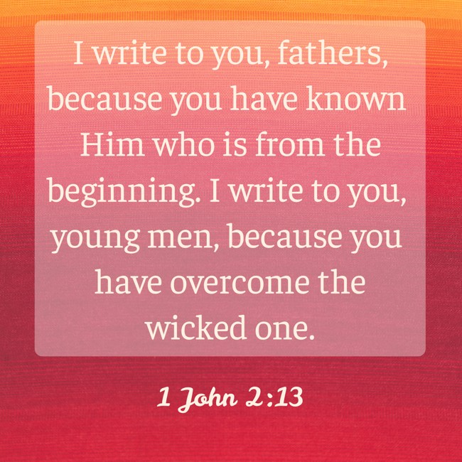 I write to you, fathers, because you have known Him who is from the beginning. I write to you, young men, because you have overcome the wicked one. - 1 John 2:13