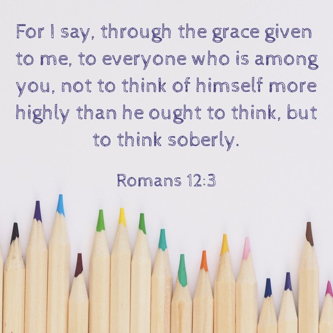 For I say, through the grace given to me, to everyone who is among you, not to think of himself more highly than he ought to think, but to think soberly. - Romans 12:3