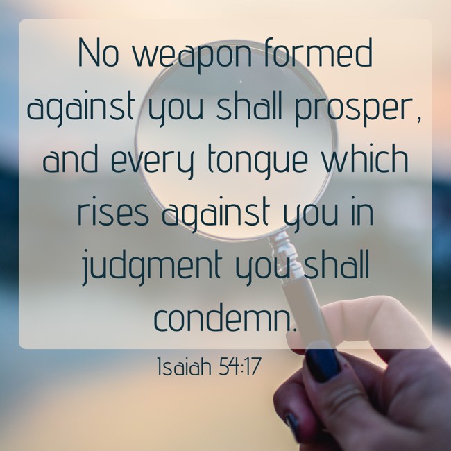 No weapon formed against you shall prosper, and every tongue which rises against you in judgment you shall condemn. - Isaiah 54:17
