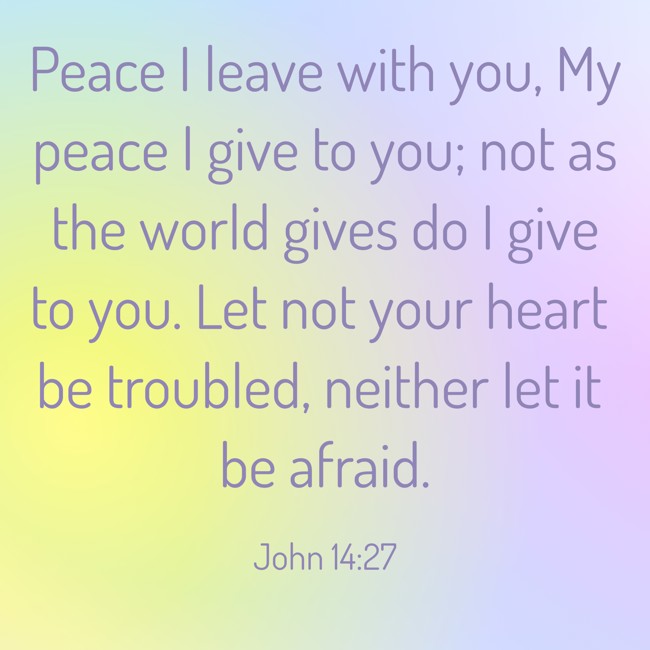 Peace I leave with you, My peace I give to you; not as the world gives do I give to you. Let not your heart be troubled, neither let it be afraid. - John 14:27