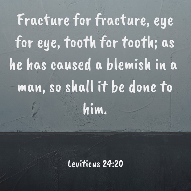 Fracture for fracture, eye for eye, tooth for tooth; as he has caused a blemish in a man, so shall it be done to him. - Leviticus 24:20