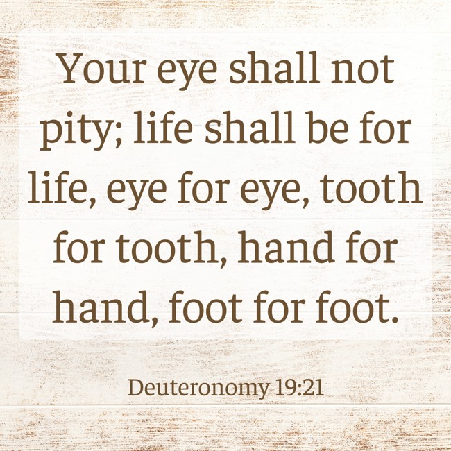 Your eye shall not pity; life shall be for life, eye for eye, tooth for tooth, hand for hand, foot for foot. - Deuteronomy 19:21