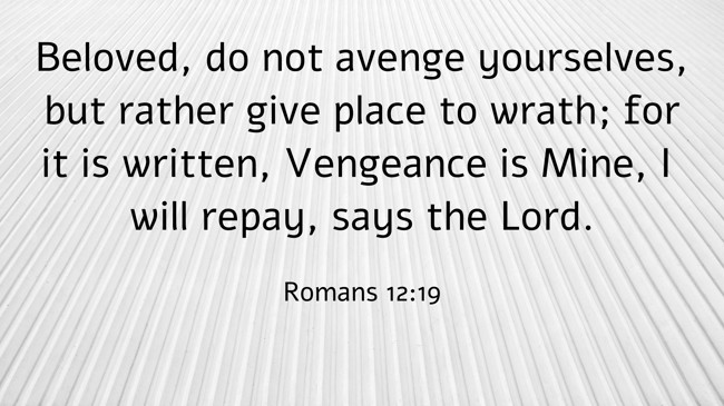 Beloved, do not avenge yourselves, but rather give place to wrath; for it is written, Vengeance is Mine, I will repay, says the Lord. - Romans 12:19
