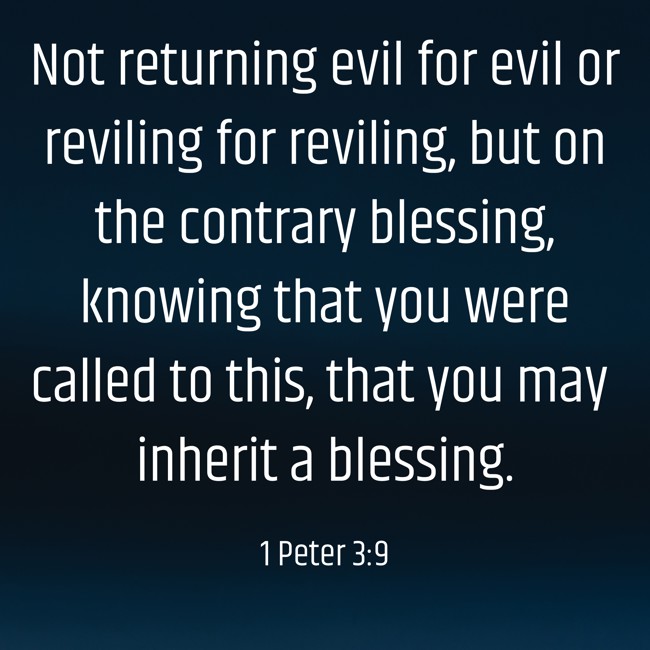 Not returning evil for evil or reviling for reviling, but on the contrary blessing, knowing that you were called to this, that you may inherit a blessing. - 1 Peter 3:9