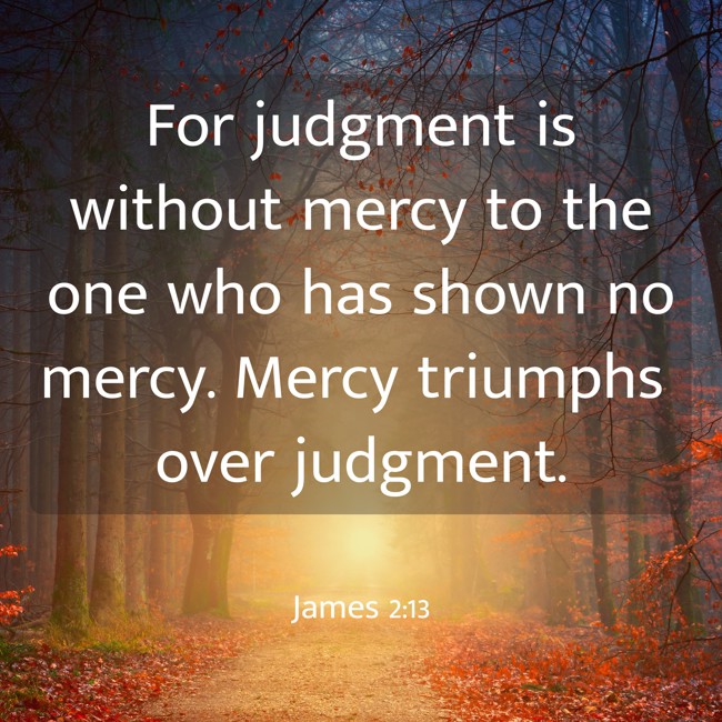 For judgment is without mercy to the one who has shown no mercy. Mercy triumphs over judgment. - James 2:13