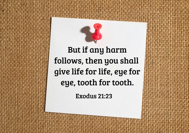 But if any harm follows, then you shall give life for life, eye for eye, tooth for tooth. - Exodus 21:23