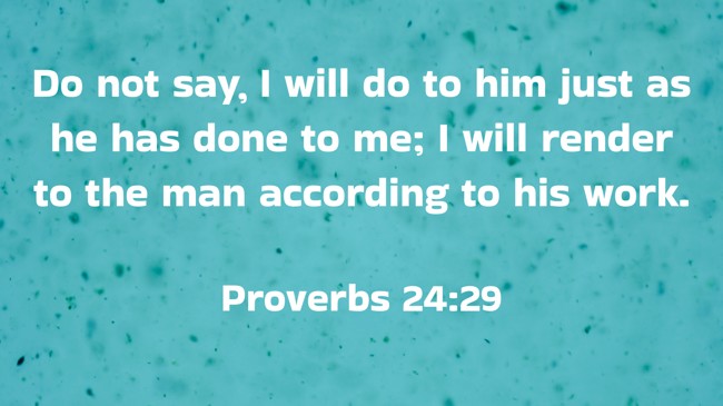 Do not say, I will do to him just as he has done to me; I will render to the man according to his work. - Proverbs 24:29