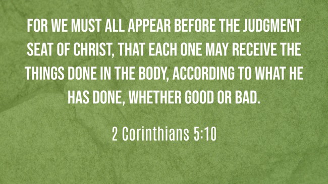 For we must all appear before the judgment seat of Christ, that each one may receive the things done in the body, according to what he has done, whether good or bad. - 2 Corinthians 5:10