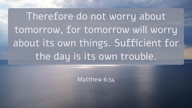  Therefore do not worry about tomorrow, for tomorrow will worry about its own things. Sufficient for the day is its own trouble.   - Matthew 6:34 