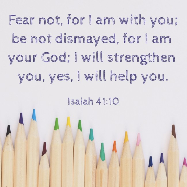 Fear not, for I am with you; be not dismayed, for I am your God; I will strengthen you, yes, I will help you.   - Isaiah 41:10 