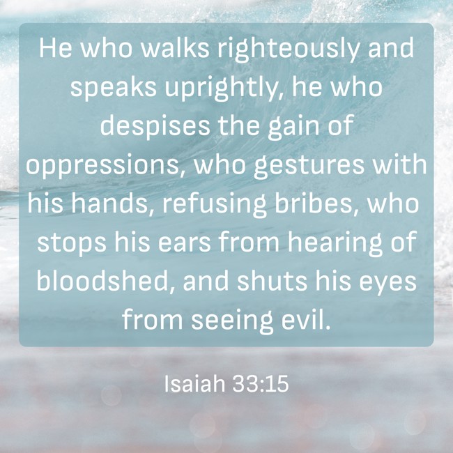 He who walks righteously and speaks uprightly, he who despises the gain of oppressions, who gestures with his hands, refusing bribes, who stops his ears from hearing of bloodshed, and shuts his eyes from seeing evil. - Isaiah 33:15