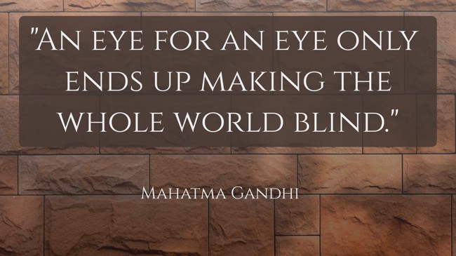An eye for an eye only ends up making the whole world blind. - Mahatma Gandhi