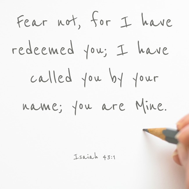  Fear not, for I have redeemed you; I have called you by your name; you are Mine.   - Isaiah 43:1 