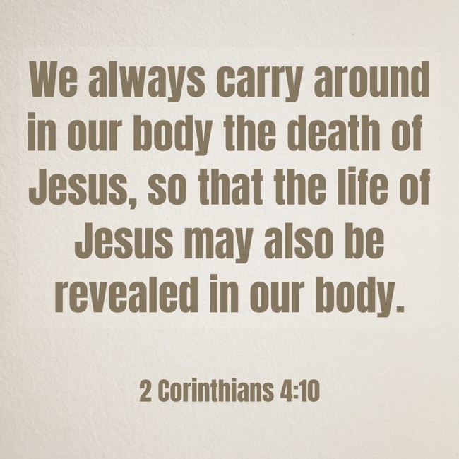 We always carry around in our body the death of Jesus, so that the life of Jesus may also be revealed in our body. - 2 Corinthians 4:10