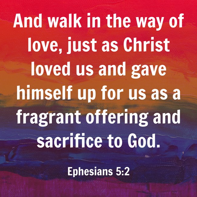 And walk in the way of love, just as Christ loved us and gave himself up for us as a fragrant offering and sacrifice to God. - Ephesians 5:2