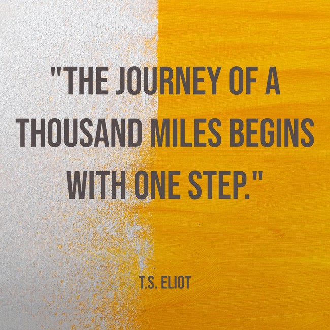 The journey of a thousand miles begins with one step. - T.S. Eliot