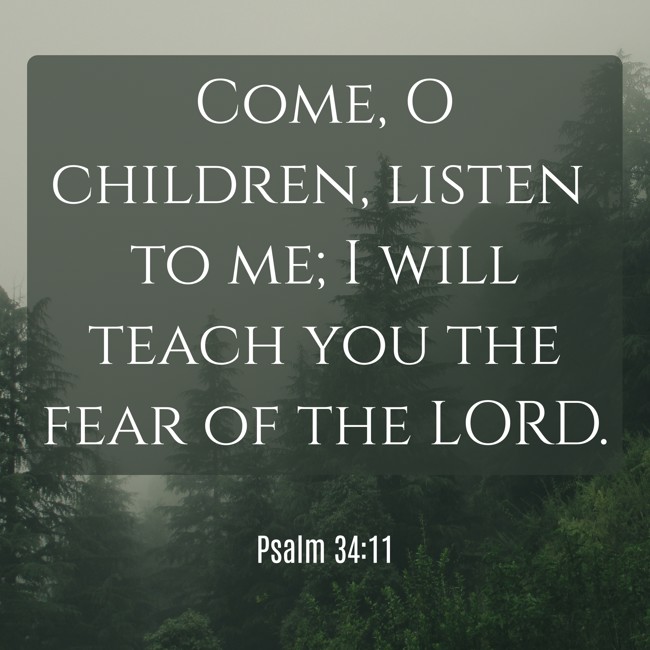 Come, O children, listen to me; I will teach you the fear of the LORD. - Psalm 34:11