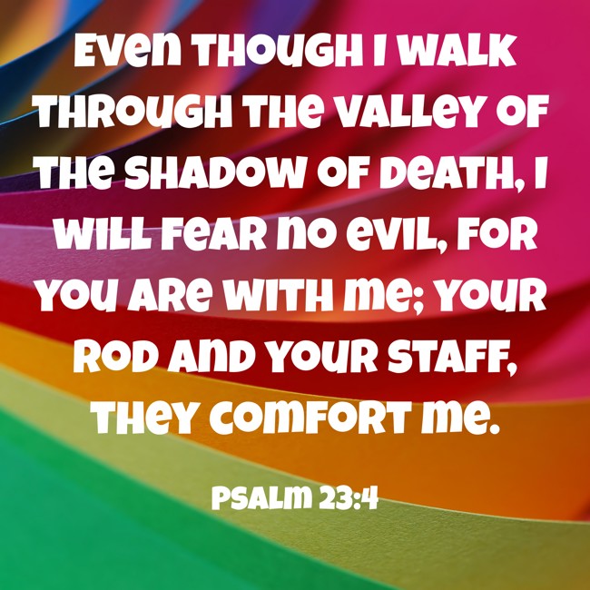 Even though I walk through the valley of the shadow of death, I will fear no evil, for you are with me; your rod and your staff, they comfort me. - Psalm 23:4