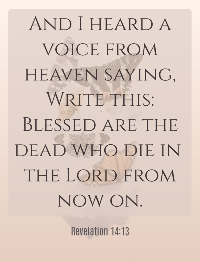 And I heard a voice from heaven saying, Write this: Blessed are the dead who die in the Lord from now on. - Revelation 14:13