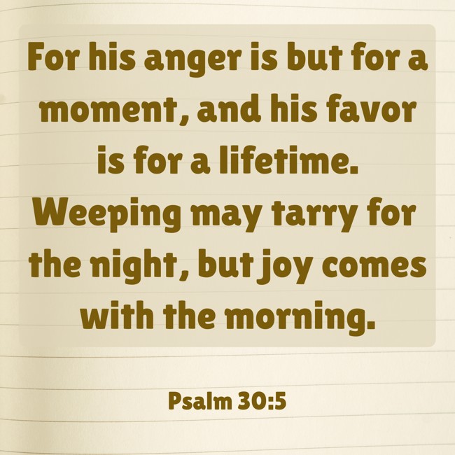 For his anger is but for a moment, and his favor is for a lifetime. Weeping may tarry for the night, but joy comes with the morning. - Psalm 30:5