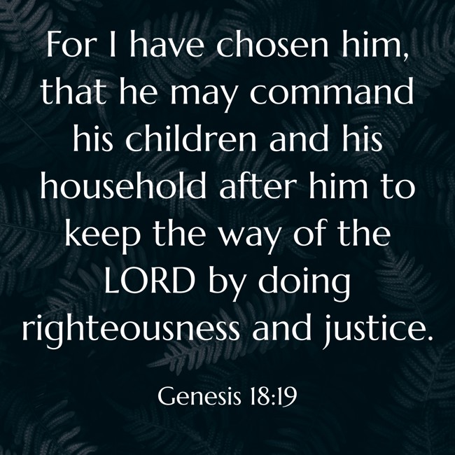 For I have chosen him, that he may command his children and his household after him to keep the way of the LORD by doing righteousness and justice. - Genesis 18:19