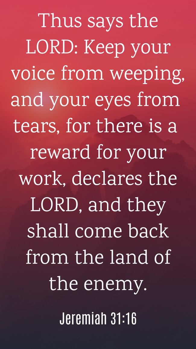 Thus says the LORD: Keep your voice from weeping, and your eyes from tears, for there is a reward for your work, declares the LORD, and they shall come back from the land of the enemy. - Jeremiah 31:16