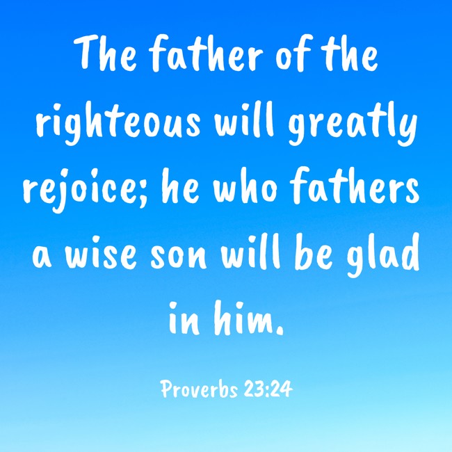 The father of the righteous will greatly rejoice; he who fathers a wise son will be glad in him. - Proverbs 23:24