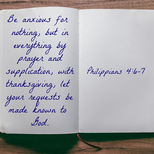 Be anxious for nothing, but in everything by prayer and supplication, with thanksgiving, let your requests be made known to God. - Philippians 4:6-7