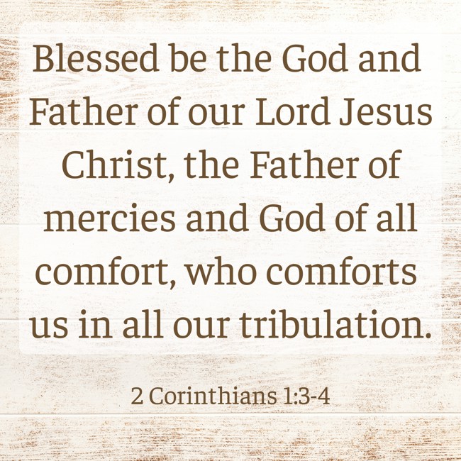 Blessed be the God and Father of our Lord Jesus Christ, the Father of mercies and God of all comfort, who comforts us in all our tribulation. - 2 Corinthians 1:3-4